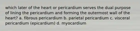 which later of the heart or pericardium serves the dual purpose of lining the pericardium and forming the outermost wall of the heart? a. fibrous pericardium b. parietal pericardium c. visceral pericardium (epicardium) d. myocardium