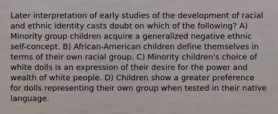 Later interpretation of early studies of the development of racial and ethnic identity casts doubt on which of the following? A) Minority group children acquire a generalized negative ethnic self-concept. B) African-American children define themselves in terms of their own racial group. C) Minority children's choice of white dolls is an expression of their desire for the power and wealth of white people. D) Children show a greater preference for dolls representing their own group when tested in their native language.