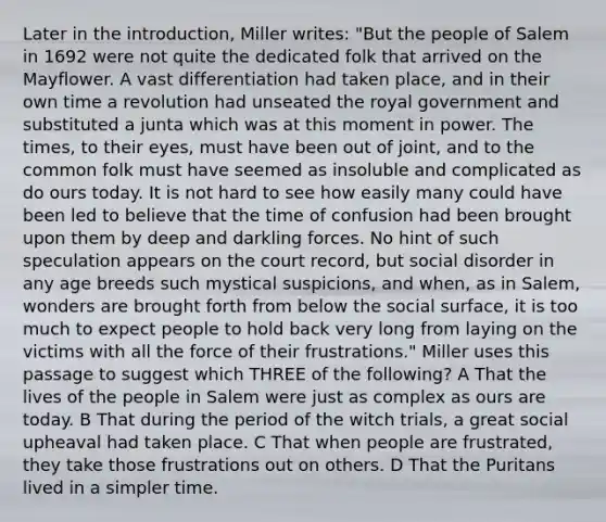 Later in the introduction, Miller writes: "But the people of Salem in 1692 were not quite the dedicated folk that arrived on the Mayflower. A vast differentiation had taken place, and in their own time a revolution had unseated the royal government and substituted a junta which was at this moment in power. The times, to their eyes, must have been out of joint, and to the common folk must have seemed as insoluble and complicated as do ours today. It is not hard to see how easily many could have been led to believe that the time of confusion had been brought upon them by deep and darkling forces. No hint of such speculation appears on the court record, but social disorder in any age breeds such mystical suspicions, and when, as in Salem, wonders are brought forth from below the social surface, it is too much to expect people to hold back very long from laying on the victims with all the force of their frustrations." Miller uses this passage to suggest which THREE of the following? A That the lives of the people in Salem were just as complex as ours are today. B That during the period of the witch trials, a great social upheaval had taken place. C That when people are frustrated, they take those frustrations out on others. D That the Puritans lived in a simpler time.