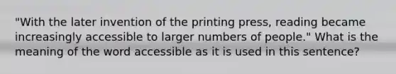 "With the later invention of the printing press, reading became increasingly accessible to larger numbers of people." What is the meaning of the word accessible as it is used in this sentence?