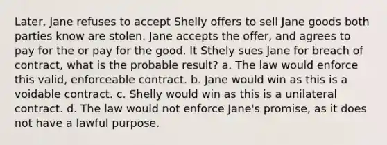 Later, Jane refuses to accept Shelly offers to sell Jane goods both parties know are stolen. Jane accepts the offer, and agrees to pay for the or pay for the good. It Sthely sues Jane for breach of contract, what is the probable result? a. The law would enforce this valid, enforceable contract. b. Jane would win as this is a voidable contract. c. Shelly would win as this is a unilateral contract. d. The law would not enforce Jane's promise, as it does not have a lawful purpose.