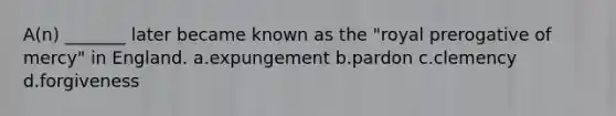 A(n) _______ later became known as the "royal prerogative of mercy" in England.​ a.​expungement b.​pardon c.clemency d.forgiveness