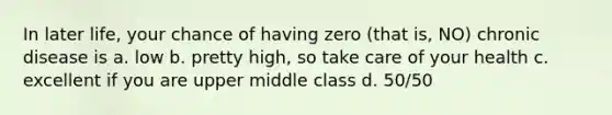 In later life, your chance of having zero (that is, NO) chronic disease is a. low b. pretty high, so take care of your health c. excellent if you are upper middle class d. 50/50