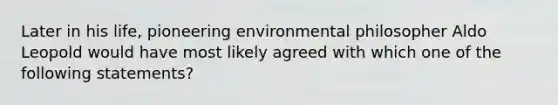 Later in his life, pioneering environmental philosopher Aldo Leopold would have most likely agreed with which one of the following statements?