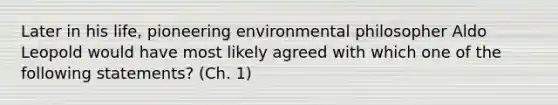 Later in his life, pioneering environmental philosopher Aldo Leopold would have most likely agreed with which one of the following statements? (Ch. 1)