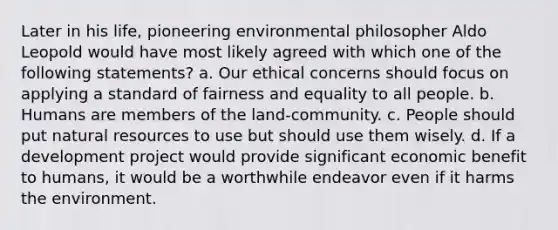 Later in his life, pioneering environmental philosopher Aldo Leopold would have most likely agreed with which one of the following statements? a. Our ethical concerns should focus on applying a standard of fairness and equality to all people. b. Humans are members of the land-community. c. People should put natural resources to use but should use them wisely. d. If a development project would provide significant economic benefit to humans, it would be a worthwhile endeavor even if it harms the environment.