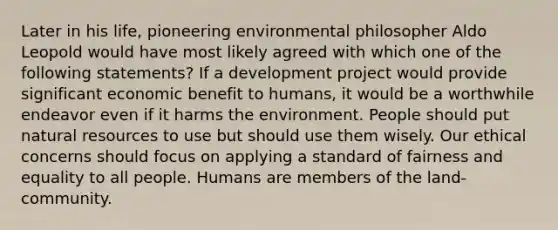 Later in his life, pioneering environmental philosopher Aldo Leopold would have most likely agreed with which one of the following statements? If a development project would provide significant economic benefit to humans, it would be a worthwhile endeavor even if it harms the environment. People should put <a href='https://www.questionai.com/knowledge/k6l1d2KrZr-natural-resources' class='anchor-knowledge'>natural resources</a> to use but should use them wisely. Our ethical concerns should focus on applying a standard of fairness and equality to all people. Humans are members of the land-community.