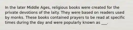 In the later Middle Ages, religious books were created for the private devotions of the laity. They were based on readers used by monks. These books contained prayers to be read at specific times during the day and were popularly known as ___.