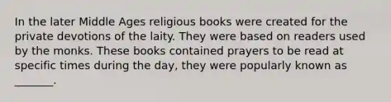 In the later Middle Ages religious books were created for the private devotions of the laity. They were based on readers used by the monks. These books contained prayers to be read at specific times during the day, they were popularly known as _______.