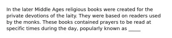 In the later Middle Ages religious books were created for the private devotions of the laity. They were based on readers used by the monks. These books contained prayers to be read at specific times during the day, popularly known as _____