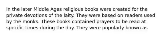 In the later Middle Ages religious books were created for the private devotions of the laity. They were based on readers used by the monks. These books contained prayers to be read at specific times during the day. They were popularly known as