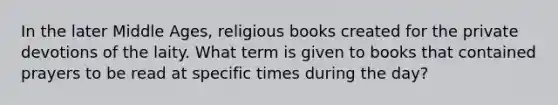 In the later Middle Ages, religious books created for the private devotions of the laity. What term is given to books that contained prayers to be read at specific times during the day?