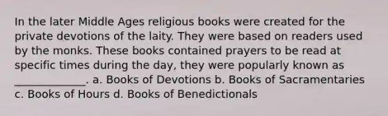 In the later Middle Ages religious books were created for the private devotions of the laity. They were based on readers used by the monks. These books contained prayers to be read at specific times during the day, they were popularly known as _____________. a. Books of Devotions b. Books of Sacramentaries c. Books of Hours d. Books of Benedictionals