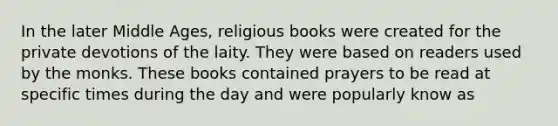 In the later Middle Ages, religious books were created for the private devotions of the laity. They were based on readers used by the monks. These books contained prayers to be read at specific times during the day and were popularly know as