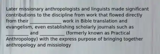 Later missionary anthropologists and linguists made significant contributions to the discipline from work that flowed directly from their ______________ work in Bible translation and evangelism, even establishing scholarly journals such as __________ and ___________ (formerly known as Practical Anthropology) with the express purpose of bringing together anthropology and missiology