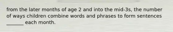 from the later months of age 2 and into the mid-3s, the number of ways children combine words and phrases to form sentences _______ each month.