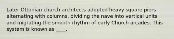 Later Ottonian church architects adopted heavy square piers alternating with columns, dividing the nave into vertical units and migrating the smooth rhythm of early Church arcades. This system is known as ____.