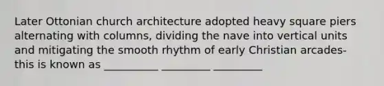 Later Ottonian church architecture adopted heavy square piers alternating with columns, dividing the nave into vertical units and mitigating the smooth rhythm of early Christian arcades- this is known as __________ _________ _________