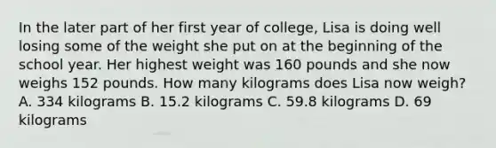 In the later part of her first year of college, Lisa is doing well losing some of the weight she put on at the beginning of the school year. Her highest weight was 160 pounds and she now weighs 152 pounds. How many kilograms does Lisa now weigh? A. 334 kilograms B. 15.2 kilograms C. 59.8 kilograms D. 69 kilograms