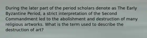 During the later part of the period scholars denote as The Early Byzantine Period, a strict interpretation of the Second Commandment led to the abolishment and destruction of many religious artworks. What is the term used to describe the destruction of art?