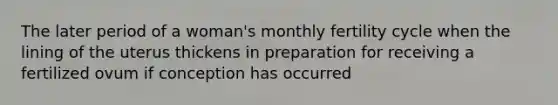 The later period of a woman's monthly fertility cycle when the lining of the uterus thickens in preparation for receiving a fertilized ovum if conception has occurred