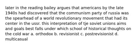 later in the reading bailey argues that americans by the late 1940s had discovered that the communism party of russia was the spearhead of a world revolutionary movement that had its center in the ussr. this interpretation of tje soviet unions aims and goals best falls under which school of historical thoughts on the cold war a. orthodox b. revisionist c. postrevisionist d. multicasual