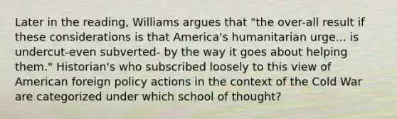 Later in the reading, Williams argues that "the over-all result if these considerations is that America's humanitarian urge... is undercut-even subverted- by the way it goes about helping them." Historian's who subscribed loosely to this view of American foreign policy actions in the context of the Cold War are categorized under which school of thought?