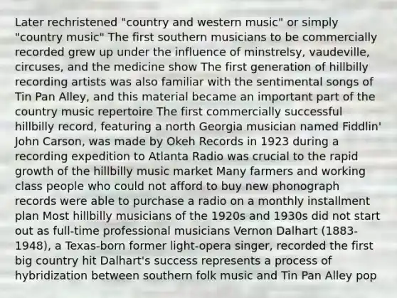 Later rechristened "country and western music" or simply "country music" The first southern musicians to be commercially recorded grew up under the influence of minstrelsy, vaudeville, circuses, and the medicine show The first generation of hillbilly recording artists was also familiar with the sentimental songs of Tin Pan Alley, and this material became an important part of the country music repertoire The first commercially successful hillbilly record, featuring a north Georgia musician named Fiddlin' John Carson, was made by Okeh Records in 1923 during a recording expedition to Atlanta Radio was crucial to the rapid growth of the hillbilly music market Many farmers and working class people who could not afford to buy new phonograph records were able to purchase a radio on a monthly installment plan Most hillbilly musicians of the 1920s and 1930s did not start out as full-time professional musicians Vernon Dalhart (1883-1948), a Texas-born former light-opera singer, recorded the first big country hit Dalhart's success represents a process of hybridization between southern folk music and Tin Pan Alley pop