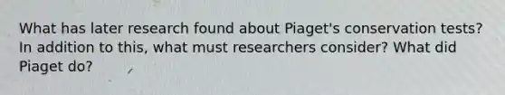 What has later research found about Piaget's conservation tests? In addition to this, what must researchers consider? What did Piaget do?