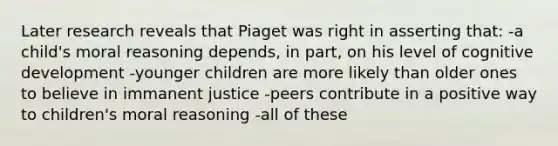 Later research reveals that Piaget was right in asserting that: -a child's moral reasoning depends, in part, on his level of cognitive development -younger children are more likely than older ones to believe in immanent justice -peers contribute in a positive way to children's moral reasoning -all of these