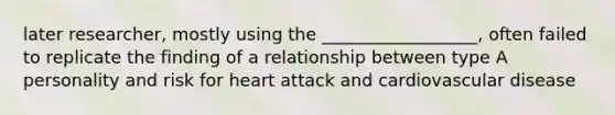 later researcher, mostly using the __________________, often failed to replicate the finding of a relationship between type A personality and risk for heart attack and cardiovascular disease