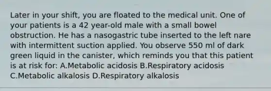 Later in your shift, you are floated to the medical unit. One of your patients is a 42 year-old male with a small bowel obstruction. He has a nasogastric tube inserted to the left nare with intermittent suction applied. You observe 550 ml of dark green liquid in the canister, which reminds you that this patient is at risk for: A.Metabolic acidosis B.Respiratory acidosis C.Metabolic alkalosis D.Respiratory alkalosis