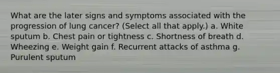 What are the later signs and symptoms associated with the progression of lung cancer? (Select all that apply.) a. White sputum b. Chest pain or tightness c. Shortness of breath d. Wheezing e. Weight gain f. Recurrent attacks of asthma g. Purulent sputum