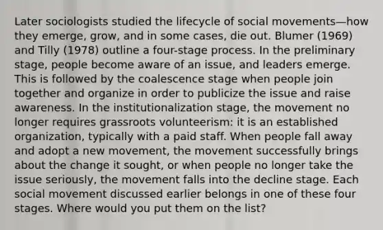 Later sociologists studied the lifecycle of social movements—how they emerge, grow, and in some cases, die out. Blumer (1969) and Tilly (1978) outline a four-stage process. In the preliminary stage, people become aware of an issue, and leaders emerge. This is followed by the coalescence stage when people join together and organize in order to publicize the issue and raise awareness. In the institutionalization stage, the movement no longer requires grassroots volunteerism: it is an established organization, typically with a paid staff. When people fall away and adopt a new movement, the movement successfully brings about the change it sought, or when people no longer take the issue seriously, the movement falls into the decline stage. Each social movement discussed earlier belongs in one of these four stages. Where would you put them on the list?