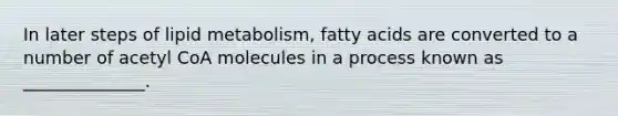 In later steps of lipid metabolism, fatty acids are converted to a number of acetyl CoA molecules in a process known as ______________.