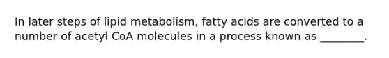 In later steps of lipid metabolism, fatty acids are converted to a number of acetyl CoA molecules in a process known as ________.