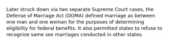 Later struck down via two separate Supreme Court cases, the Defense of Marriage Act (DOMA) defined marriage as between one man and one woman for the purposes of determining eligibility for federal benefits. It also permitted states to refuse to recognize same sex marriages conducted in other states.