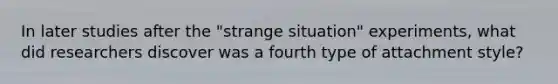 In later studies after the "strange situation" experiments, what did researchers discover was a fourth type of attachment style?