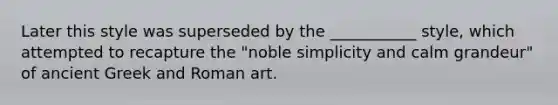 Later this style was superseded by the ___________ style, which attempted to recapture the "noble simplicity and calm grandeur" of ancient Greek and Roman art.