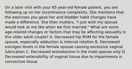 On a later visit with your 65 year-old female patient, you are following up on her incontinence complaints. She mentions that the exercises you gave her and bladder habit changes have made a difference. She then mutters, "I just wish my spouse would look at me like when we first married." What are some age-related changes or factors that may be affecting sexuality in this older adult couple? A. Decreased hip ROM for the female spouse, especially adduction & internal rotation B. Decreased estrogen levels in the female spouse causing excessive vaginal lubrication C. Decreased testosterone in the male spouse only D. Decreased extensibility of vaginal tissue due to impairments in connective tissue