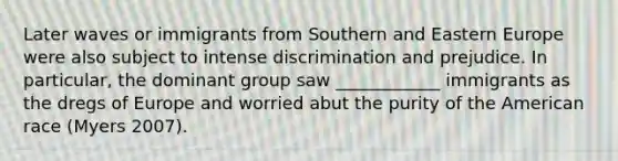 Later waves or immigrants from Southern and Eastern Europe were also subject to intense discrimination and prejudice. In particular, the dominant group saw ____________ immigrants as the dregs of Europe and worried abut the purity of the American race (Myers 2007).