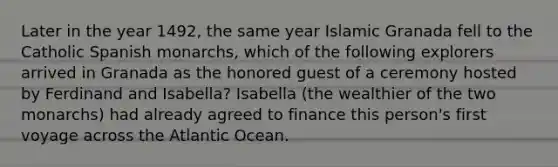 Later in the year 1492, the same year Islamic Granada fell to the Catholic Spanish monarchs, which of the following explorers arrived in Granada as the honored guest of a ceremony hosted by Ferdinand and Isabella? Isabella (the wealthier of the two monarchs) had already agreed to finance this person's first voyage across the Atlantic Ocean.