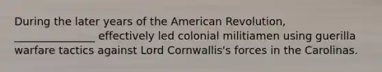 During the later years of the American Revolution, _______________ effectively led colonial militiamen using guerilla warfare tactics against Lord Cornwallis's forces in the Carolinas.