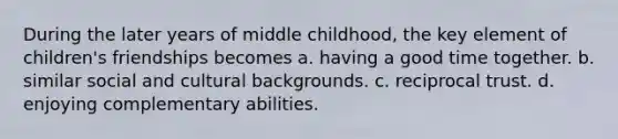 During the later years of middle childhood, the key element of children's friendships becomes a. having a good time together. b. similar social and cultural backgrounds. c. reciprocal trust. d. enjoying complementary abilities.