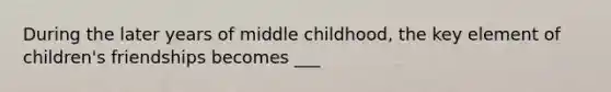 During the later years of middle childhood, the key element of children's friendships becomes ___