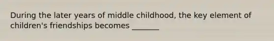 During the later years of middle childhood, the key element of children's friendships becomes _______