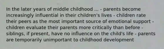 In the later years of middle childhood ... - parents become increasingly influential in their children's lives - children rate their peers as the most important source of emotional support - children evaluate their parents more critically than before - siblings, if present, have no influence on the child's life - parents are temporarily unimportant to childhood development