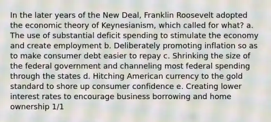 In the later years of the New Deal, Franklin Roosevelt adopted the economic theory of Keynesianism, which called for what? a. The use of substantial deficit spending to stimulate the economy and create employment b. Deliberately promoting inflation so as to make consumer debt easier to repay c. Shrinking the size of the federal government and channeling most federal spending through the states d. Hitching American currency to the gold standard to shore up consumer confidence e. Creating lower interest rates to encourage business borrowing and home ownership 1/1