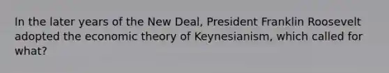 In the later years of the New Deal, President Franklin Roosevelt adopted the economic theory of Keynesianism, which called for what?