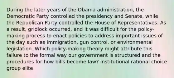 During the later years of the Obama administration, the Democratic Party controlled the presidency and Senate, while the Republican Party controlled the House of Representatives. As a result, gridlock occurred, and it was difficult for the policy-making process to enact policies to address important issues of the day such as immigration, gun control, or environmental legislation. Which policy-making theory might attribute this failure to the formal way our government is structured and the procedures for how bills become law? institutional rational choice group elite